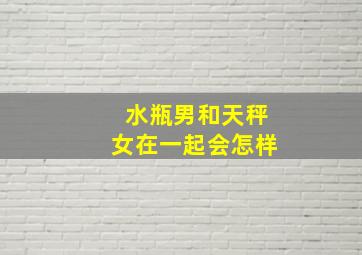 水瓶男和天秤女在一起会怎样