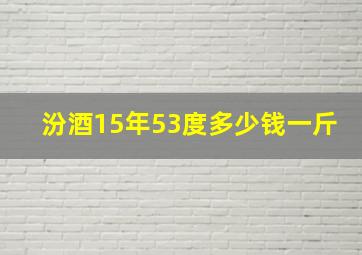 汾酒15年53度多少钱一斤