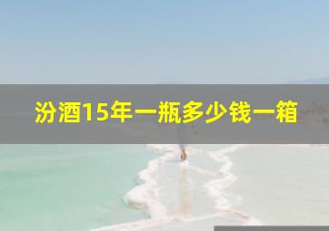 汾酒15年一瓶多少钱一箱