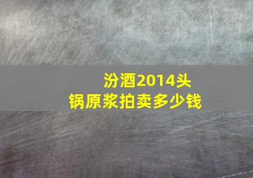 汾酒2014头锅原浆拍卖多少钱