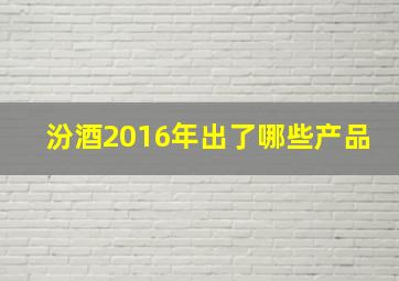 汾酒2016年出了哪些产品