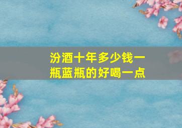 汾酒十年多少钱一瓶蓝瓶的好喝一点