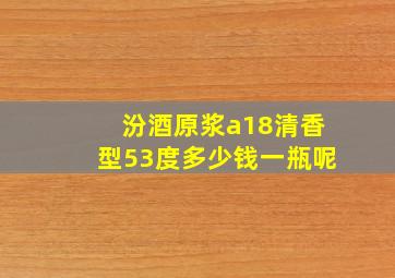 汾酒原浆a18清香型53度多少钱一瓶呢