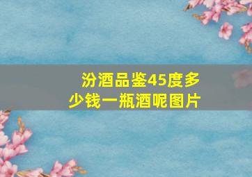 汾酒品鉴45度多少钱一瓶酒呢图片