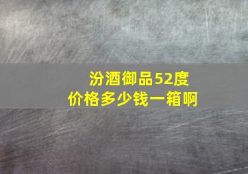 汾酒御品52度价格多少钱一箱啊