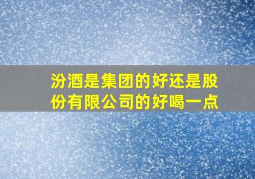 汾酒是集团的好还是股份有限公司的好喝一点