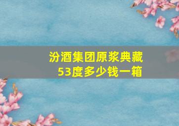 汾酒集团原浆典藏53度多少钱一箱