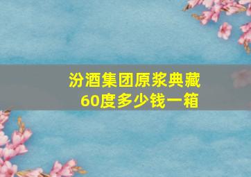 汾酒集团原浆典藏60度多少钱一箱