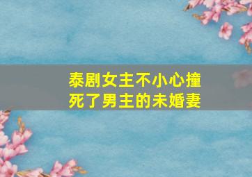 泰剧女主不小心撞死了男主的未婚妻