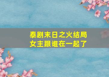 泰剧末日之火结局女主跟谁在一起了