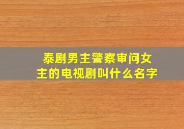 泰剧男主警察审问女主的电视剧叫什么名字