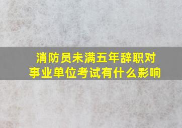 消防员未满五年辞职对事业单位考试有什么影响