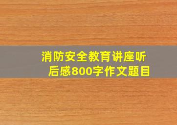 消防安全教育讲座听后感800字作文题目