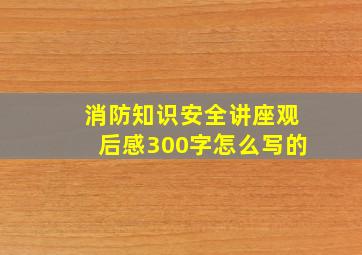 消防知识安全讲座观后感300字怎么写的