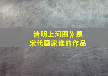 清明上河图》是宋代画家谁的作品