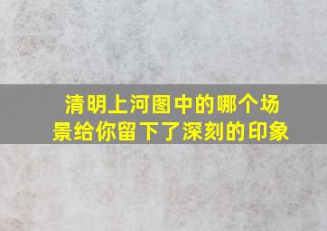 清明上河图中的哪个场景给你留下了深刻的印象