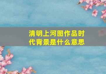 清明上河图作品时代背景是什么意思