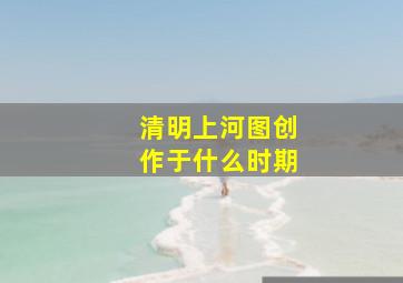 清明上河图创作于什么时期