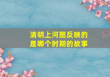 清明上河图反映的是哪个时期的故事