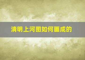 清明上河图如何画成的