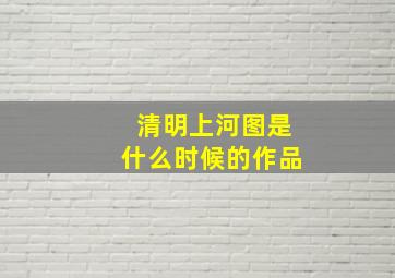 清明上河图是什么时候的作品