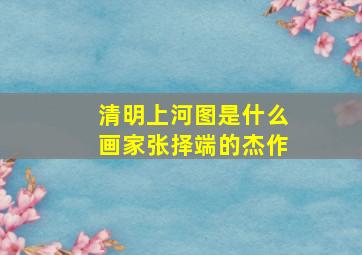 清明上河图是什么画家张择端的杰作