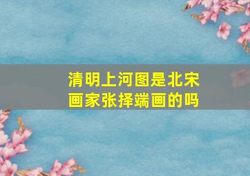 清明上河图是北宋画家张择端画的吗