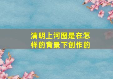 清明上河图是在怎样的背景下创作的