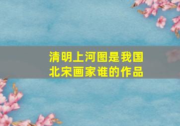 清明上河图是我国北宋画家谁的作品