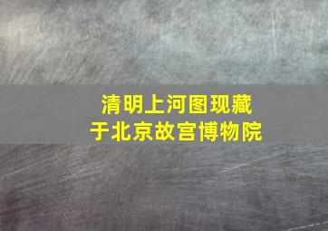 清明上河图现藏于北京故宫博物院