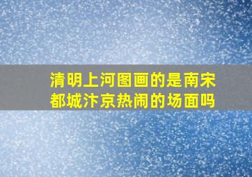 清明上河图画的是南宋都城汴京热闹的场面吗