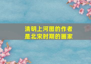 清明上河图的作者是北宋时期的画家