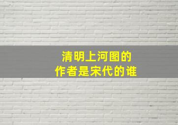 清明上河图的作者是宋代的谁