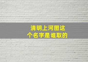 清明上河图这个名字是谁取的