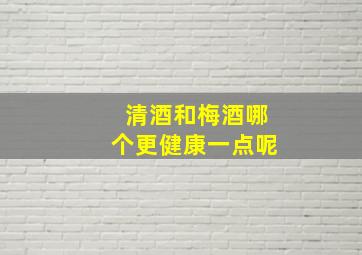 清酒和梅酒哪个更健康一点呢