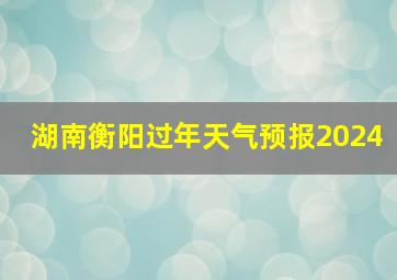 湖南衡阳过年天气预报2024