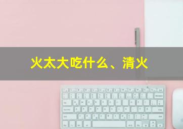 火太大吃什么、清火