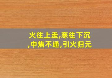 火往上走,寒往下沉,中焦不通,引火归元