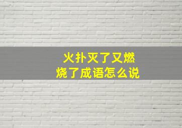 火扑灭了又燃烧了成语怎么说