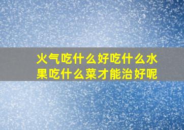 火气吃什么好吃什么水果吃什么菜才能治好呢