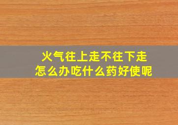 火气往上走不往下走怎么办吃什么药好使呢