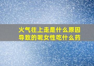 火气往上走是什么原因导致的呢女性吃什么药