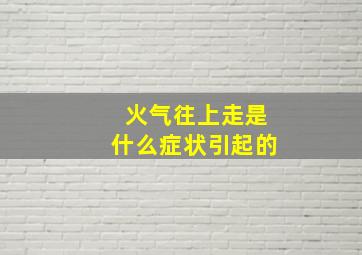 火气往上走是什么症状引起的