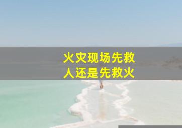 火灾现场先救人还是先救火