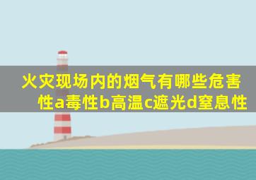 火灾现场内的烟气有哪些危害性a毒性b高温c遮光d窒息性