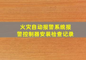 火灾自动报警系统报警控制器安装检查记录