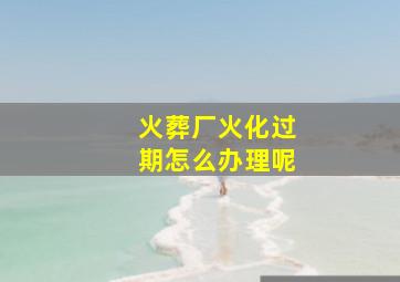 火葬厂火化过期怎么办理呢