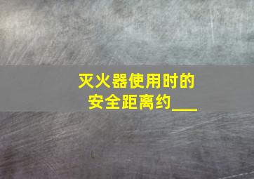 灭火器使用时的安全距离约___