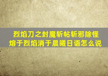 烈焰刀之封魔斩帖斩邪除怪熔于烈焰消于晨曦日语怎么说