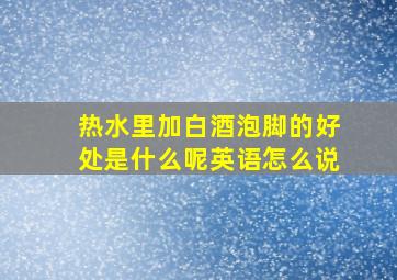 热水里加白酒泡脚的好处是什么呢英语怎么说